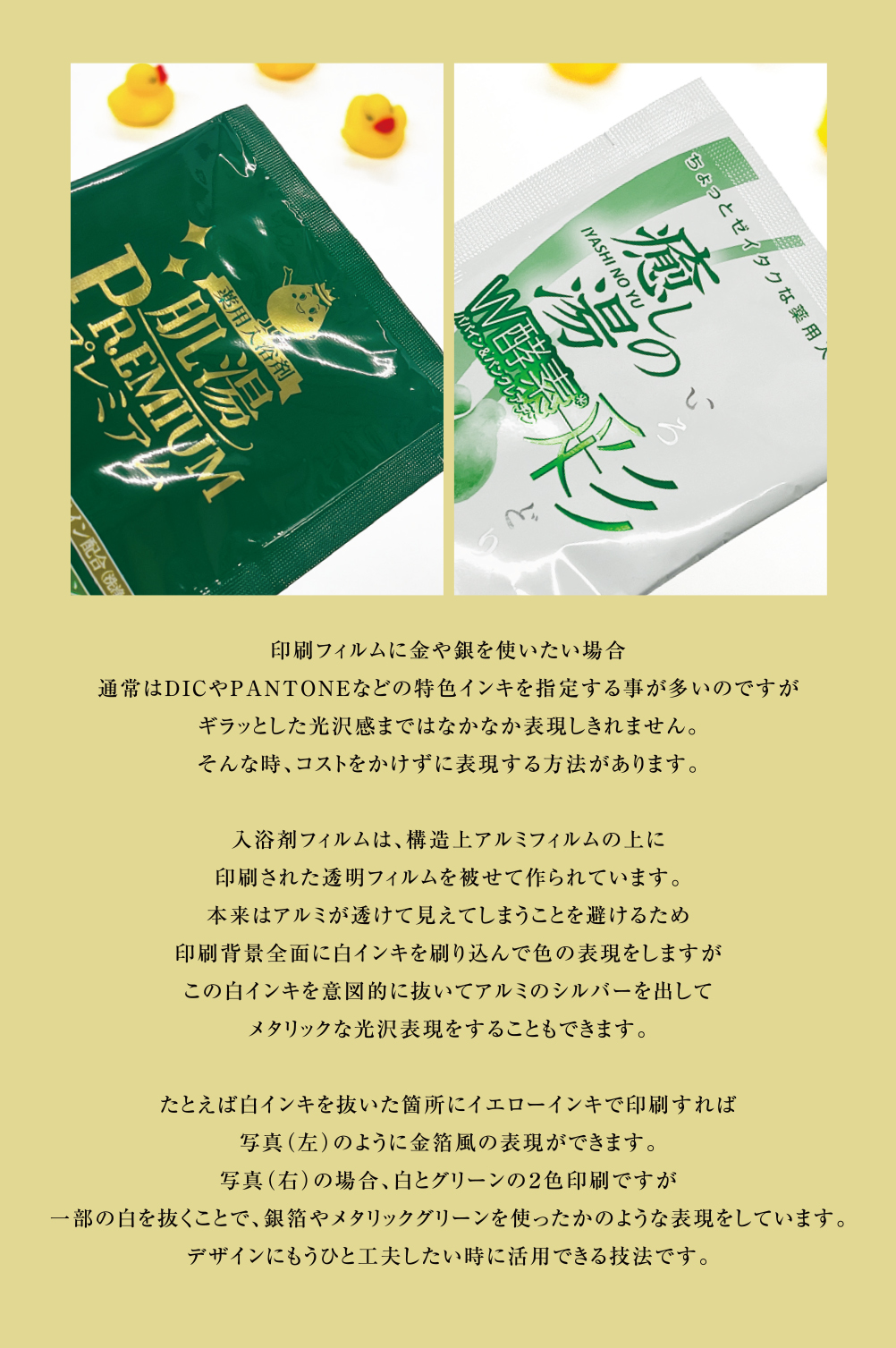 印刷フィルムに金や銀を使いたい場合
通常はDICやPANTONEなどの特色インキを指定する事が多いのですが
ギラッとした光沢感まではなかなか表現しきれません。
そんな時、コストをかけずに表現する方法があります。

入浴剤フィルムは、構造上アルミフィルムの上に
印刷された透明フィルムを被せて作られています。
本来はアルミが透けて見えてしまうことを避けるため
印刷背景全面に白インキを刷り込んで色の表現をしますが
この白インキを意図的に抜いてアルミのシルバーを出して
メタリックな光沢表現をすることもできます。

たとえば白インキを抜いた箇所にイエローインキで印刷すれば
写真（左）のように金箔風の表現ができます。
写真（右）の場合、白とグリーンの２色印刷ですが
一部の白を抜くことで、銀箔やメタリックグリーンを使ったかのような表現をしています。
デザインにもうひと工夫したい時に活用できる技法です。